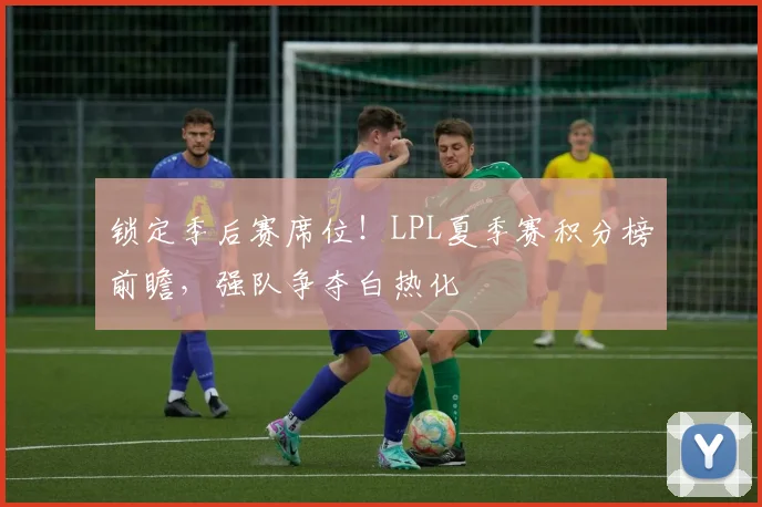 锁定季后赛席位！LPL夏季赛积分榜前瞻，强队争夺白热化
