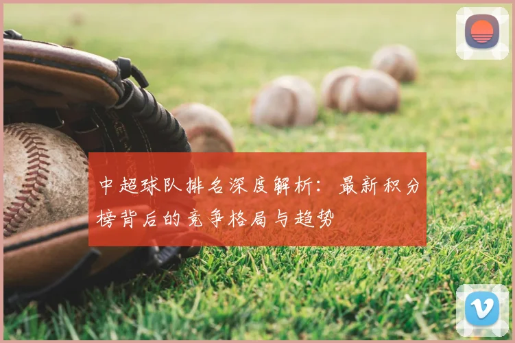 中超球队排名深度解析：最新积分榜背后的竞争格局与趋势
