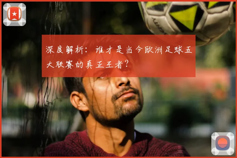 深度解析：谁才是当今欧洲足球五大联赛的真正王者？