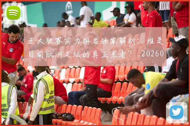 五大联赛实力排名独家解析:谁是目前欧洲足坛的真正王者?_20260611141101