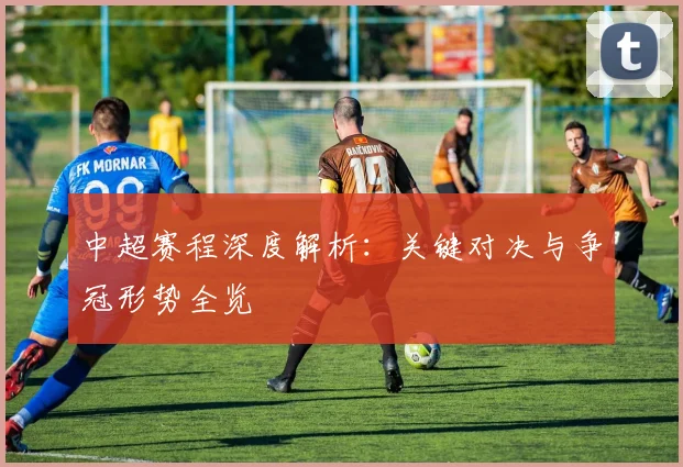 中超赛程深度解析:关键对决与争冠形势全览