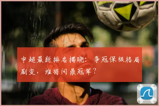 中超最新排名揭晓:争冠保级格局剧变,谁将问鼎冠军?
