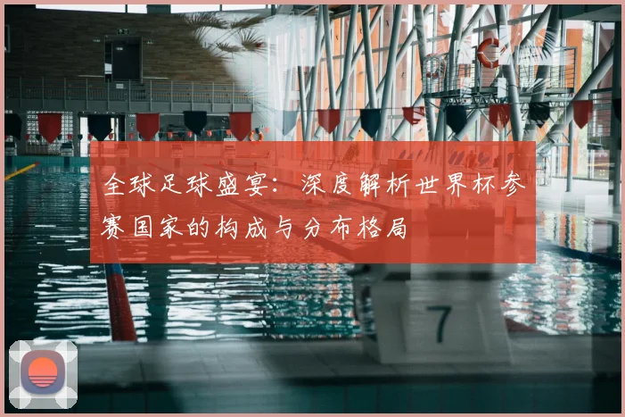 全球足球盛宴：深度解析世界杯参赛国家的构成与分布格局