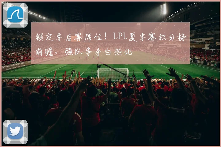 锁定季后赛席位！LPL夏季赛积分榜前瞻，强队争夺白热化